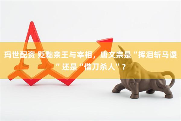 玛世配资 贬黜亲王与宰相，唐文宗是“挥泪斩马谡”还是“借刀杀人”？