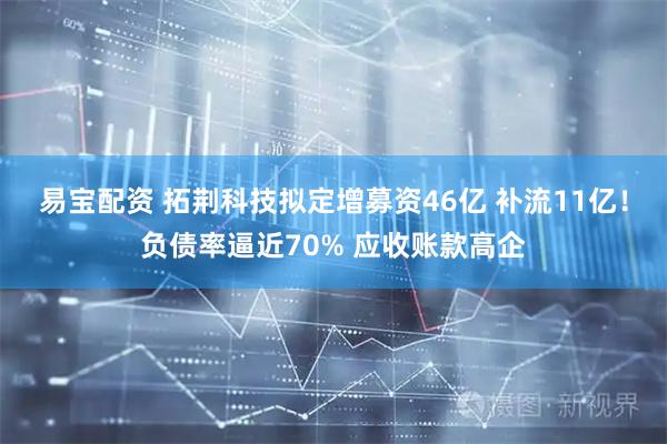 易宝配资 拓荆科技拟定增募资46亿 补流11亿！负债率逼近70% 应收账款高企