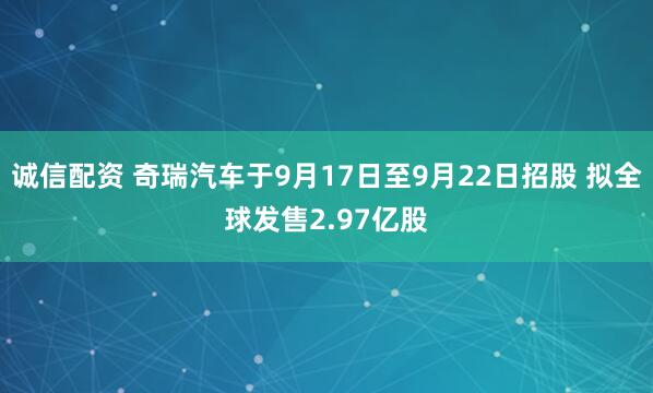 诚信配资 奇瑞汽车于9月17日至9月22日招股 拟全球发售2.97亿股