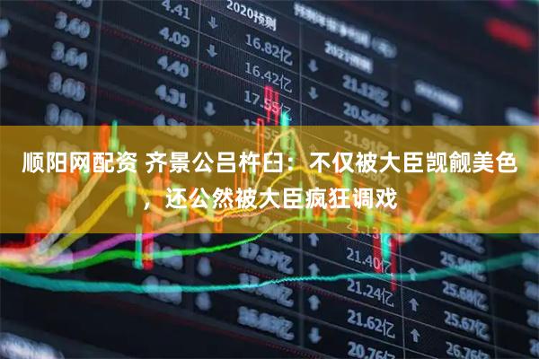 顺阳网配资 齐景公吕杵臼：不仅被大臣觊觎美色，还公然被大臣疯狂调戏
