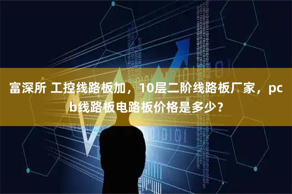 富深所 工控线路板加，10层二阶线路板厂家，pcb线路板电路板价格是多少？