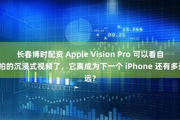 长春博时配资 Apple Vision Pro 可以看自己拍的沉浸式视频了，它离成为下一个 iPhone 还有多远？