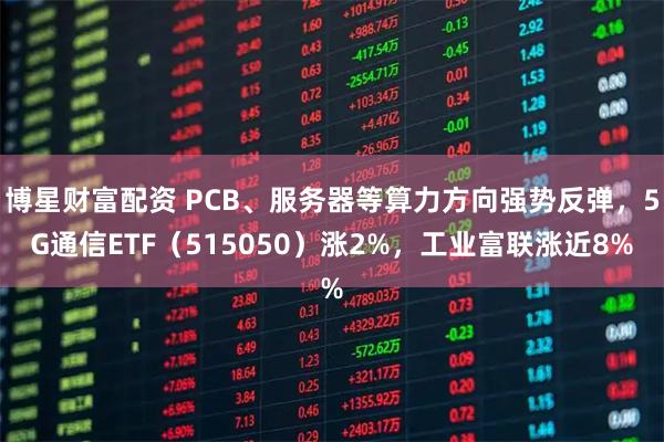 博星财富配资 PCB、服务器等算力方向强势反弹，5G通信ETF（515050）涨2%，工业富联涨近8%