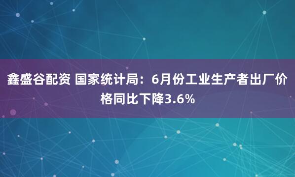 鑫盛谷配资 国家统计局：6月份工业生产者出厂价格同比下降3.6%