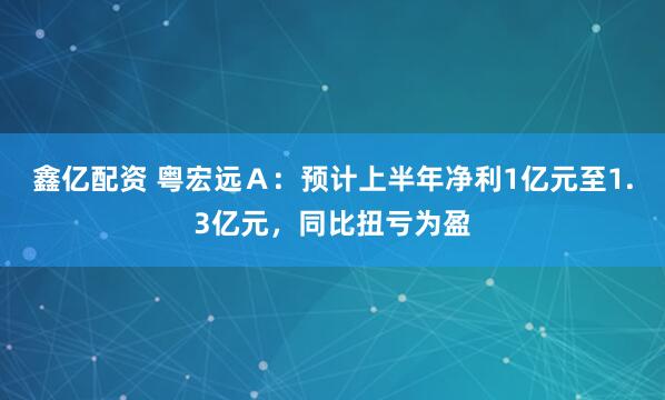 鑫亿配资 粤宏远Ａ：预计上半年净利1亿元至1.3亿元，同比扭亏为盈