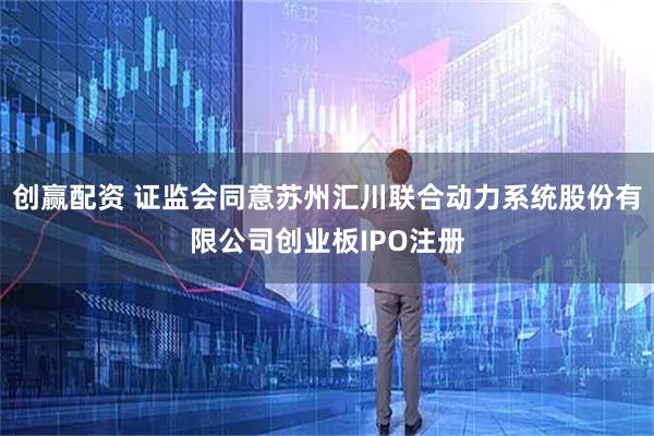 创赢配资 证监会同意苏州汇川联合动力系统股份有限公司创业板IPO注册