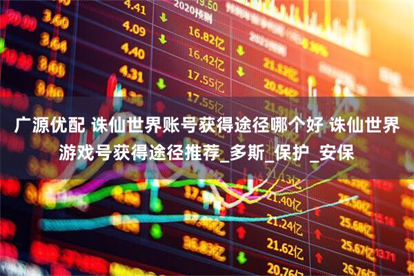 广源优配 诛仙世界账号获得途径哪个好 诛仙世界游戏号获得途径推荐_多斯_保护_安保
