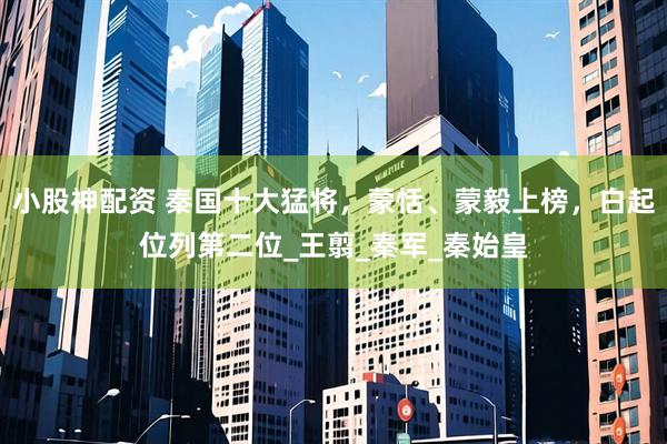 小股神配资 秦国十大猛将，蒙恬、蒙毅上榜，白起位列第二位_王翦_秦军_秦始皇