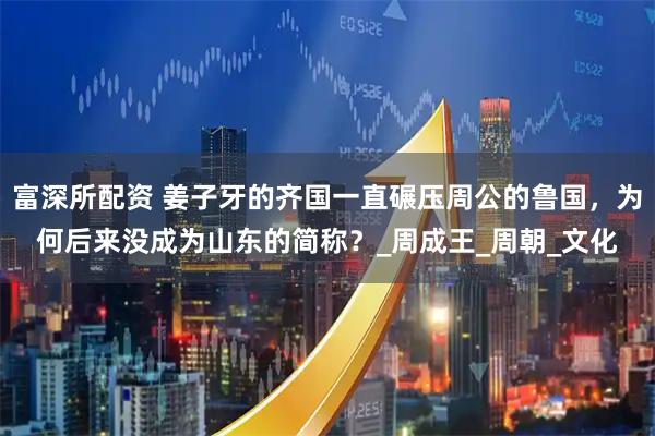 富深所配资 姜子牙的齐国一直碾压周公的鲁国，为何后来没成为山东的简称？_周成王_周朝_文化