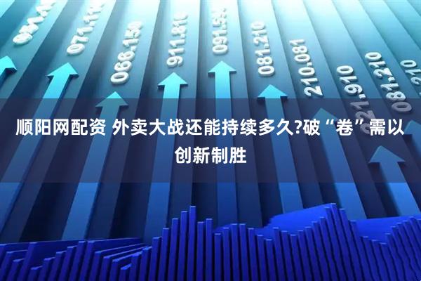顺阳网配资 外卖大战还能持续多久?破“卷”需以创新制胜