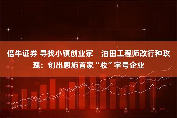 倍牛证券 寻找小镇创业家│油田工程师改行种玫瑰：创出恩施首家“妆”字号企业