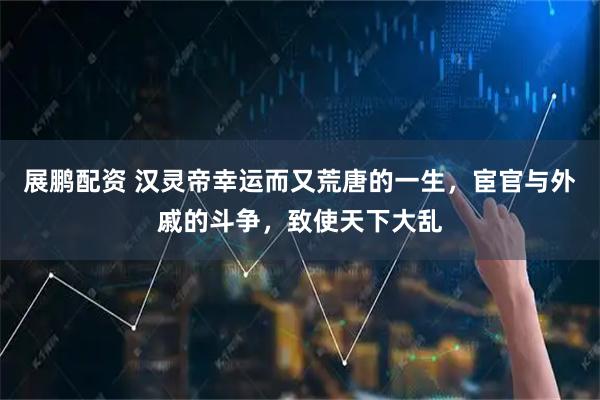 展鹏配资 汉灵帝幸运而又荒唐的一生，宦官与外戚的斗争，致使天下大乱