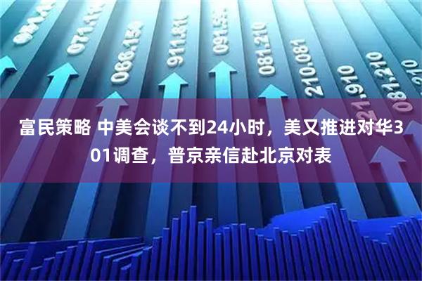 富民策略 中美会谈不到24小时，美又推进对华301调查，普京亲信赴北京对表