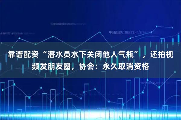 靠谱配资 “潜水员水下关闭他人气瓶” ，还拍视频发朋友圈，协会：永久取消资格