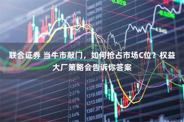 联合证券 当牛市敲门，如何抢占市场C位？权益大厂策略会告诉你答案